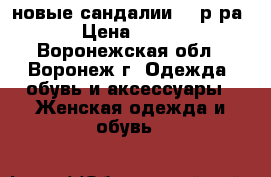 новые сандалии 36 р-ра › Цена ­ 800 - Воронежская обл., Воронеж г. Одежда, обувь и аксессуары » Женская одежда и обувь   